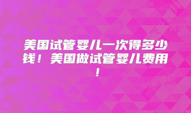 美国试管婴儿一次得多少钱！美国做试管婴儿费用！