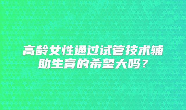 高龄女性通过试管技术辅助生育的希望大吗？