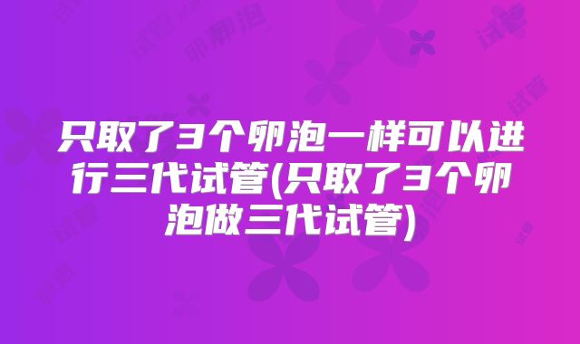 只取了3个卵泡一样可以进行三代试管(只取了3个卵泡做三代试管)