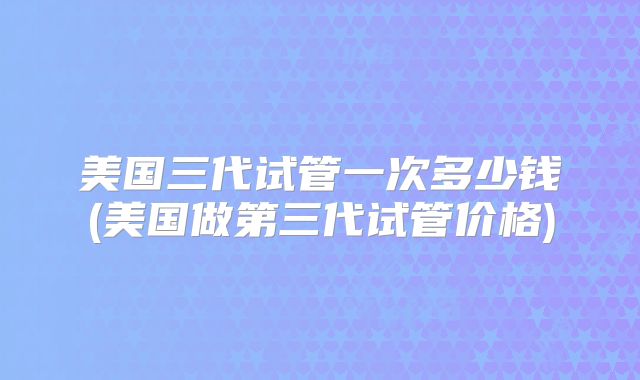 美国三代试管一次多少钱(美国做第三代试管价格)
