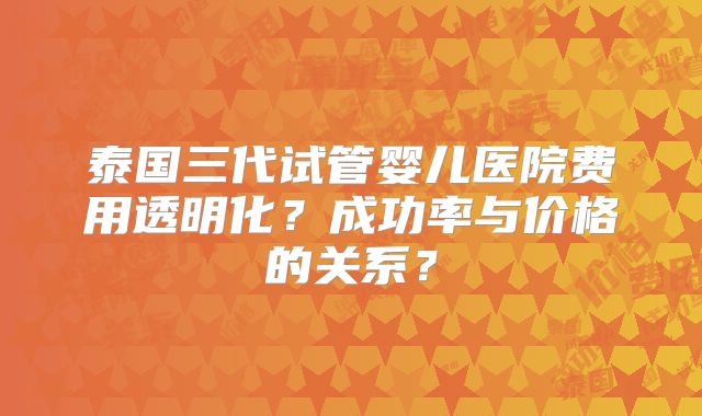 泰国三代试管婴儿医院费用透明化？成功率与价格的关系？