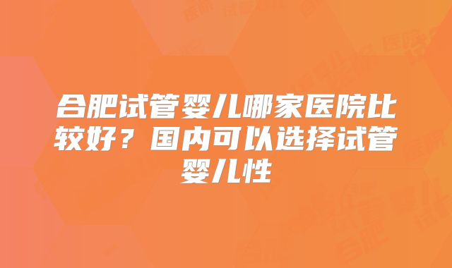 合肥试管婴儿哪家医院比较好?国内可以选择试管婴儿性