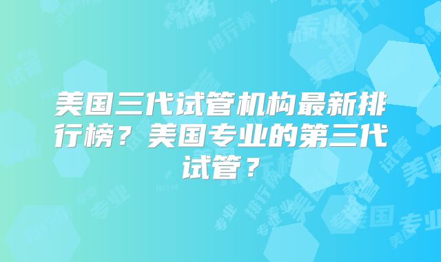 美国三代试管机构最新排行榜？美国专业的第三代试管？