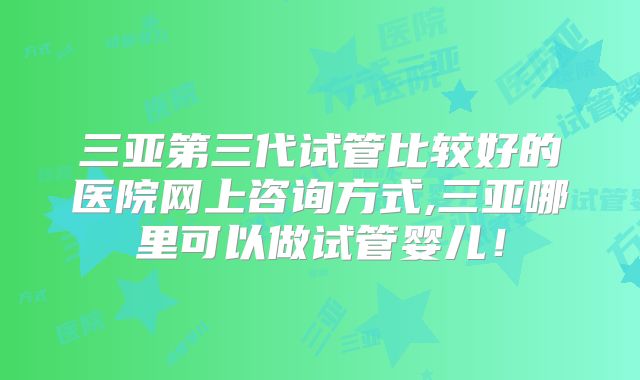 三亚第三代试管比较好的医院网上咨询方式,三亚哪里可以做试管婴儿！