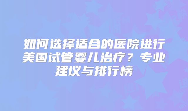 如何选择适合的医院进行美国试管婴儿治疗？专业建议与排行榜