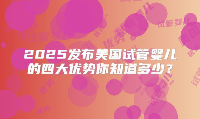 2025发布美国试管婴儿的四大优势你知道多少？