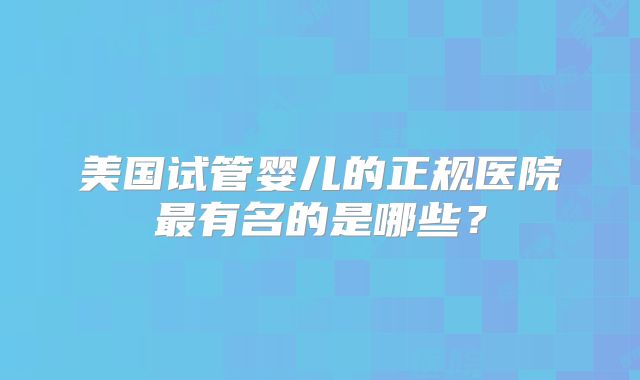 美国试管婴儿的正规医院最有名的是哪些?