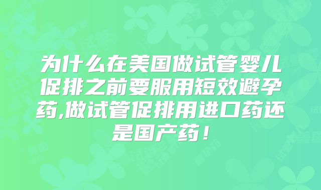 为什么在美国做试管婴儿促排之前要服用短效避孕药,做试管促排用进口药还是国产药！