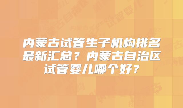 内蒙古试管生子机构排名最新汇总?内蒙古自治区试管婴儿哪个好?