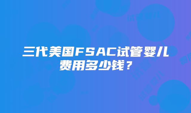 三代美国FSAC试管婴儿费用多少钱？