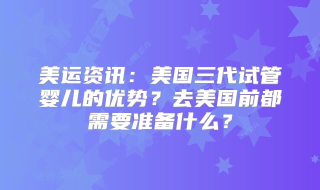美运资讯：美国三代试管婴儿的优势？去美国前都需要准备什么？