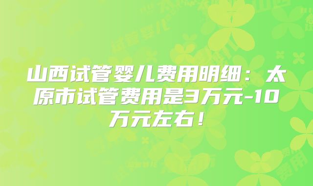 山西试管婴儿费用明细:太原市试管费用是3万元-10万元左右!