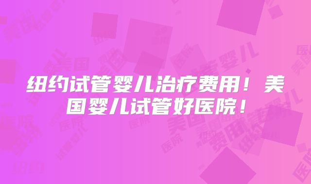 纽约试管婴儿治疗费用！美国婴儿试管好医院！