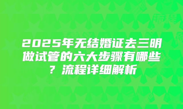 2025年无结婚证去三明做试管的六大步骤有哪些？流程详细解析