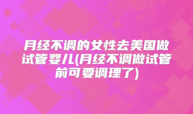 月经不调的女性去美国做试管婴儿(月经不调做试管前可要调理了)