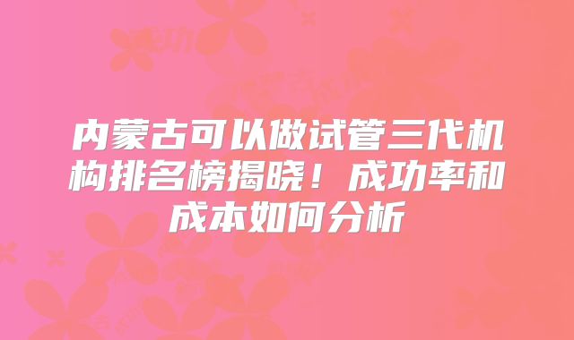 内蒙古可以做试管三代机构排名榜揭晓！成功率和成本如何分析