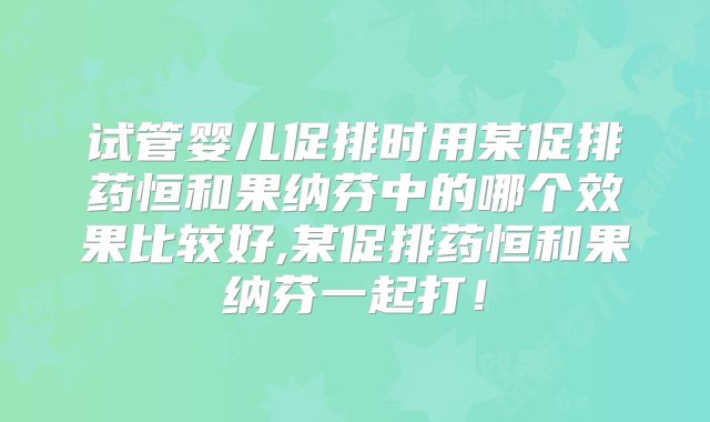 试管婴儿促排时用某促排药恒和果纳芬中的哪个效果比较好,某促排药恒和果纳芬一起打!