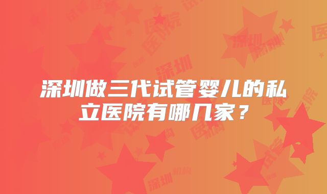 深圳做三代试管婴儿的私立医院有哪几家？