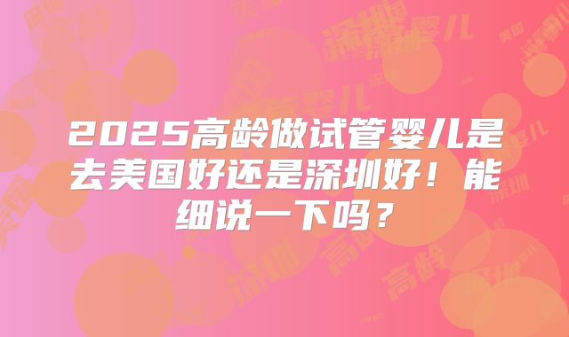 2025高龄做试管婴儿是去美国好还是深圳好！能细说一下吗？