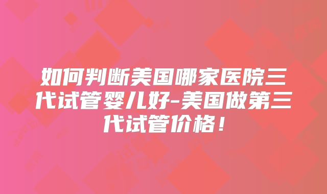 如何判断美国哪家医院三代试管婴儿好-美国做第三代试管价格！