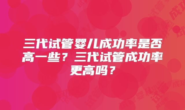 三代试管婴儿成功率是否高一些?三代试管成功率更高吗?