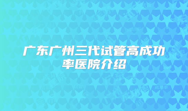 广东广州三代试管高成功率医院介绍