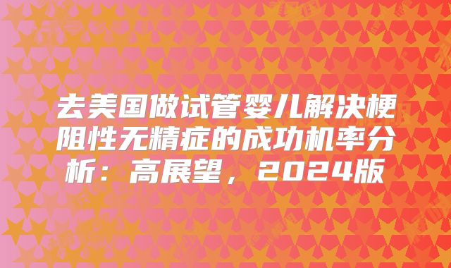 去美国做试管婴儿解决梗阻性无精症的成功机率分析：高展望，2024版