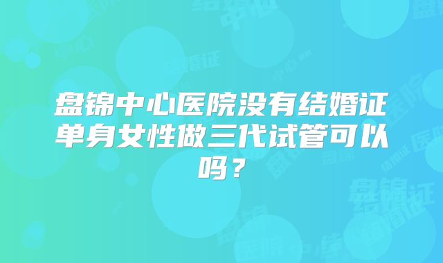 盘锦中心医院没有结婚证单身女性做三代试管可以吗？