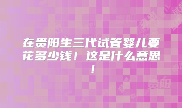 在贵阳生三代试管婴儿要花多少钱!这是什么意思!