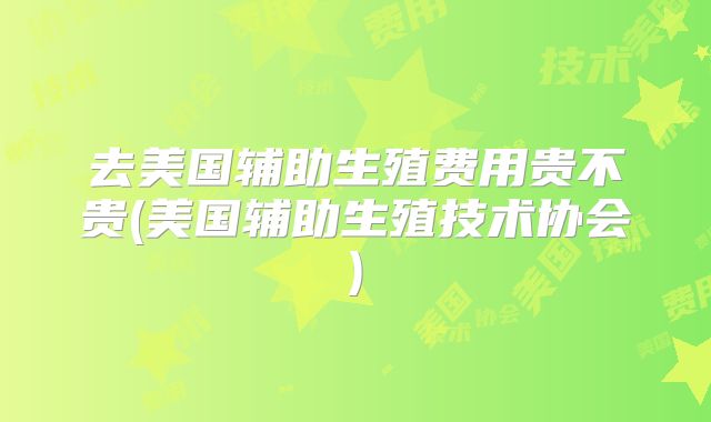 去美国辅助生殖费用贵不贵(美国辅助生殖技术协会)