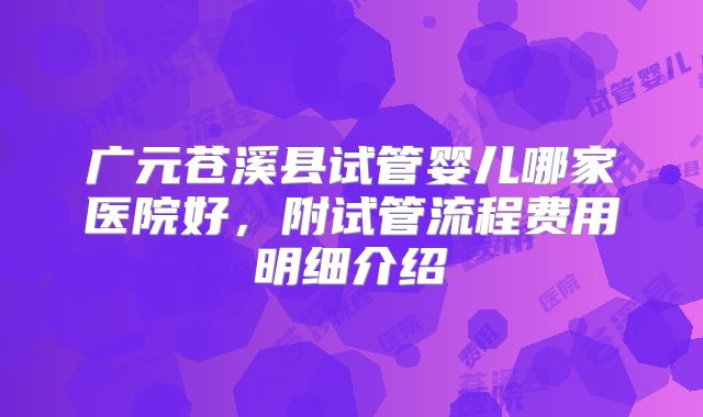 广元苍溪县试管婴儿哪家医院好，附试管流程费用明细介绍