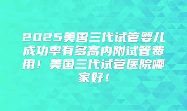 2025美国三代试管婴儿成功率有多高内附试管费用！美国三代试管医院哪家好！