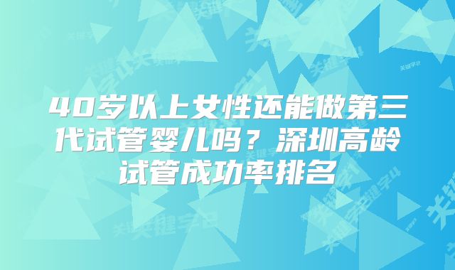 40岁以上女性还能做第三代试管婴儿吗？深圳高龄试管成功率排名