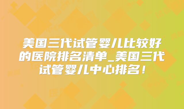 美国三代试管婴儿比较好的医院排名清单_美国三代试管婴儿中心排名！