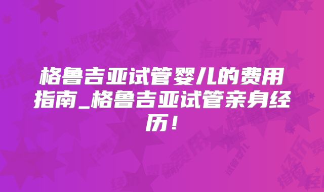 格鲁吉亚试管婴儿的费用指南_格鲁吉亚试管亲身经历！