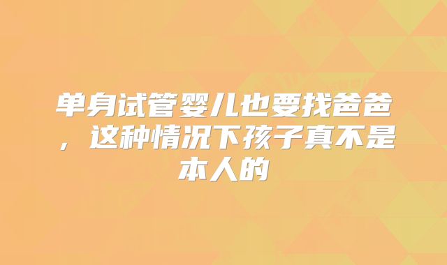 单身试管婴儿也要找爸爸，这种情况下孩子真不是本人的
