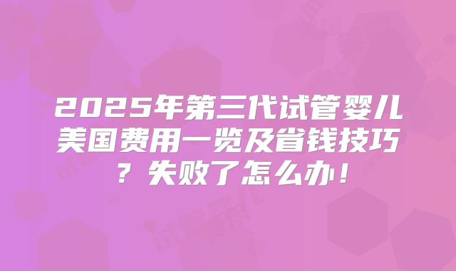 2025年第三代试管婴儿美国费用一览及省钱技巧?失败了怎么办!