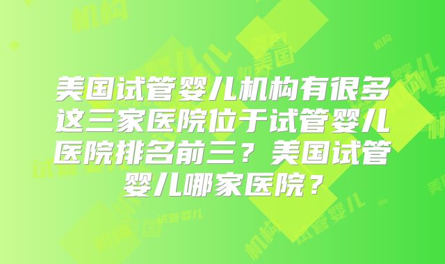 美国试管婴儿机构有很多这三家医院位于试管婴儿医院排名前三？美国试管婴儿哪家医院？