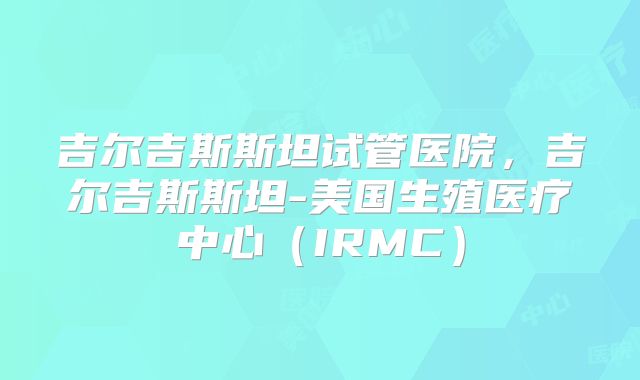 吉尔吉斯斯坦试管医院,吉尔吉斯斯坦-美国生殖医疗中心(IRMC)