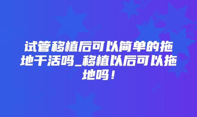 试管移植后可以简单的拖地干活吗_移植以后可以拖地吗！