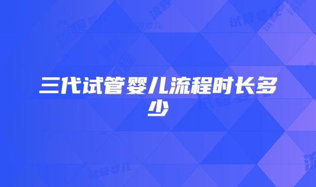 三代试管婴儿流程时长多少