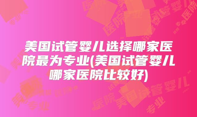 美国试管婴儿选择哪家医院最为专业(美国试管婴儿哪家医院比较好)