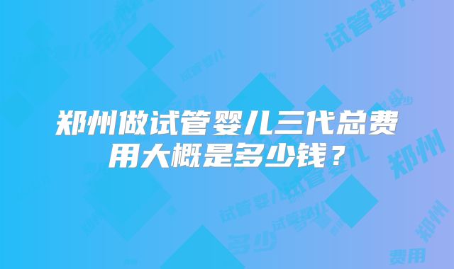 郑州做试管婴儿三代总费用大概是多少钱？