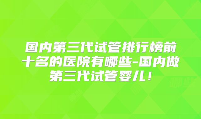 国内第三代试管排行榜前十名的医院有哪些-国内做第三代试管婴儿！
