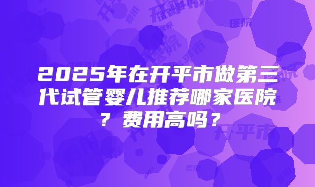 2025年在开平市做第三代试管婴儿推荐哪家医院？费用高吗？