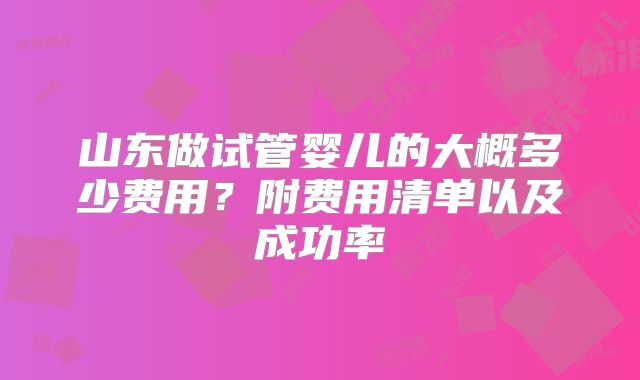 山东做试管婴儿的大概多少费用？附费用清单以及成功率