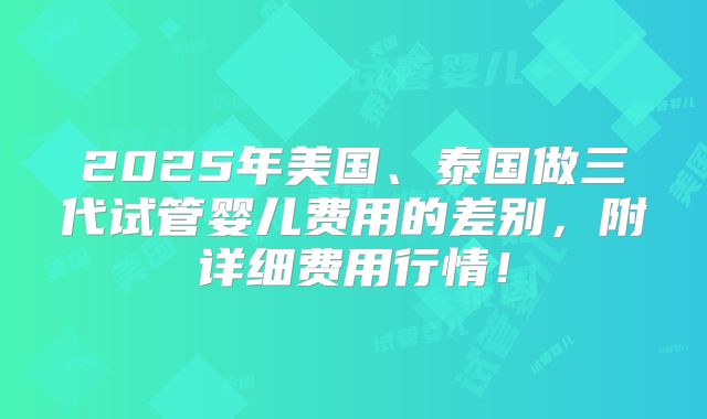 2025年美国、泰国做三代试管婴儿费用的差别，附详细费用行情！