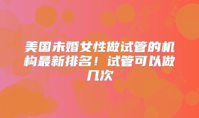 美国未婚女性做试管的机构最新排名！试管可以做几次