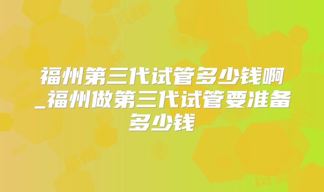 福州第三代试管多少钱啊_福州做第三代试管要准备多少钱