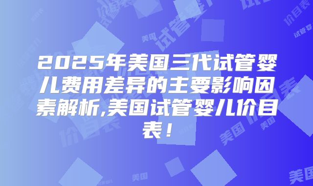 2025年美国三代试管婴儿费用差异的主要影响因素解析,美国试管婴儿价目表！